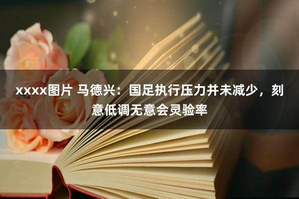 xxxx图片 马德兴：国足执行压力并未减少，刻意低调无意会灵验率