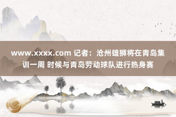 www.xxxx.com 记者：沧州雄狮将在青岛集训一周 时候与青岛劳动球队进行热身赛