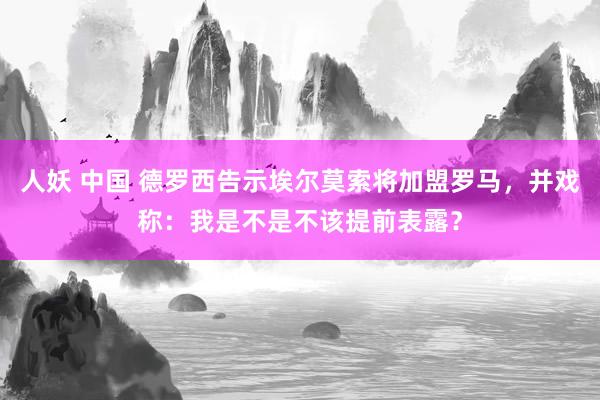 人妖 中国 德罗西告示埃尔莫索将加盟罗马，并戏称：我是不是不该提前表露？