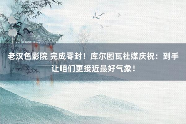 老汉色影院 完成零封！库尔图瓦社媒庆祝：到手让咱们更接近最好气象！