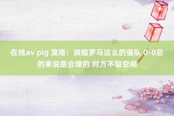 在线av pig 莫塔：濒临罗马这么的强队 0-0总的来说是合理的 对方不留空间