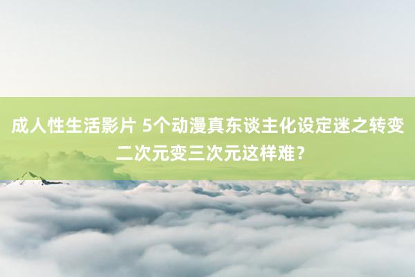 成人性生活影片 5个动漫真东谈主化设定迷之转变 二次元变三次元这样难？