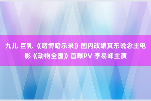 九儿 巨乳 《赌博暗示录》国内改编真东说念主电影《动物全国》首曝PV 李易峰主演