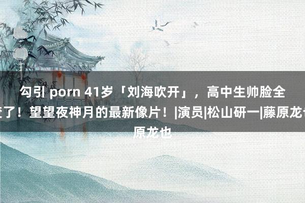 勾引 porn 41岁「刘海吹开」，高中生帅脸全变了！望望夜神月的最新像片！|演员|松山研一|藤原龙也