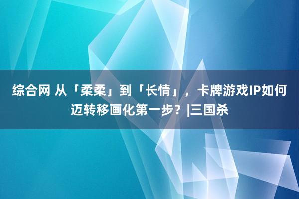 综合网 从「柔柔」到「长情」，卡牌游戏IP如何迈转移画化第一步？|三国杀