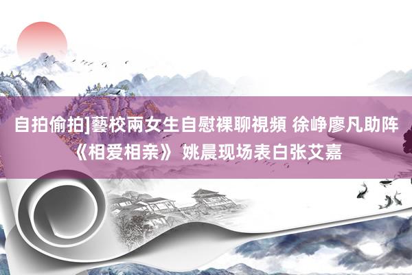 自拍偷拍]藝校兩女生自慰裸聊視頻 徐峥廖凡助阵《相爱相亲》 姚晨现场表白张艾嘉