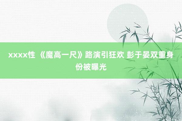 xxxx性 《魔高一尺》路演引狂欢 彭于晏双重身份被曝光