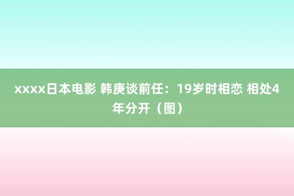 xxxx日本电影 韩庚谈前任：19岁时相恋 相处4年分开（图）