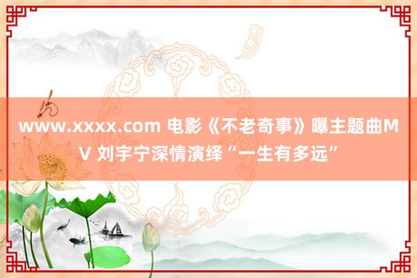 www.xxxx.com 电影《不老奇事》曝主题曲MV 刘宇宁深情演绎“一生有多远”