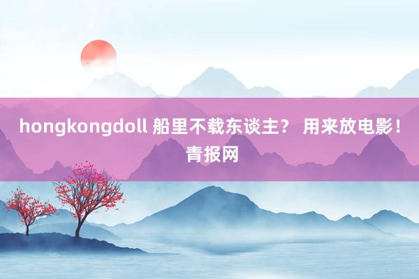 hongkongdoll 船里不载东谈主？ 用来放电影！ 青报网