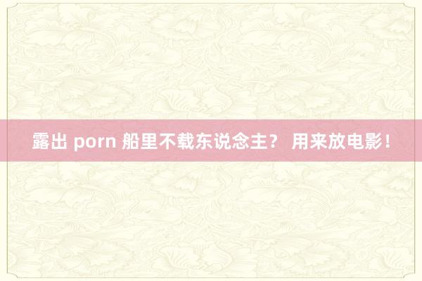 露出 porn 船里不载东说念主？ 用来放电影！