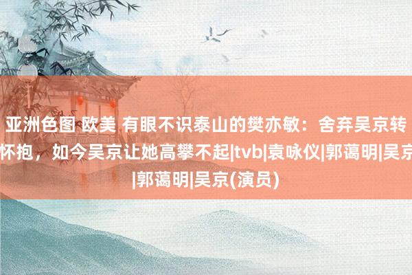 亚洲色图 欧美 有眼不识泰山的樊亦敏：舍弃吴京转投巨贾怀抱，如今吴京让她高攀不起|tvb|袁咏仪|郭蔼明|吴京(演员)