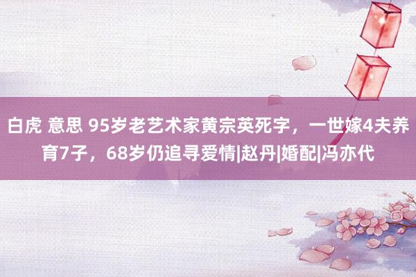 白虎 意思 95岁老艺术家黄宗英死字，一世嫁4夫养育7子，68岁仍追寻爱情|赵丹|婚配|冯亦代