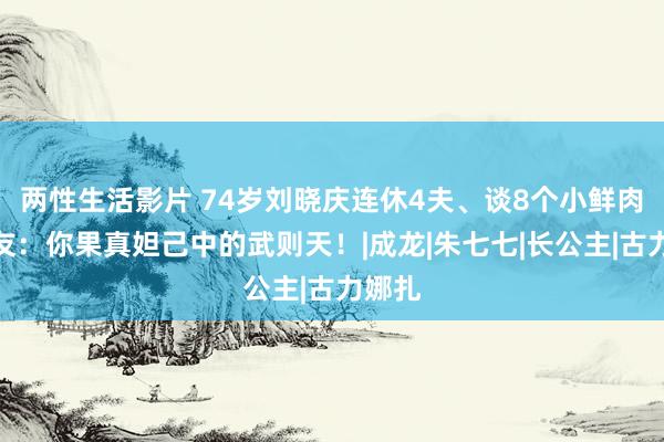 两性生活影片 74岁刘晓庆连休4夫、谈8个小鲜肉，网友：你果真妲己中的武则天！|成龙|朱七七|长公主|古力娜扎