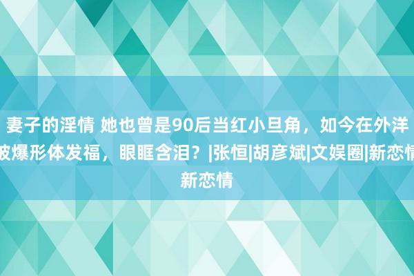 妻子的淫情 她也曾是90后当红小旦角，如今在外洋被爆形体发福，眼眶含泪？|张恒|胡彦斌|文娱圈|新恋情