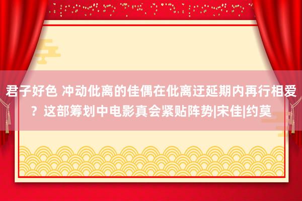 君子好色 冲动仳离的佳偶在仳离迂延期内再行相爱？这部筹划中电影真会紧贴阵势|宋佳|约莫