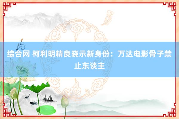 综合网 柯利明精良晓示新身份：万达电影骨子禁止东谈主