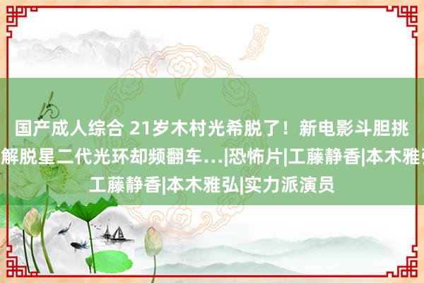 国产成人综合 21岁木村光希脱了！新电影斗胆挑战床戏，急于解脱星二代光环却频翻车…|恐怖片|工藤静香|本木雅弘|实力派演员