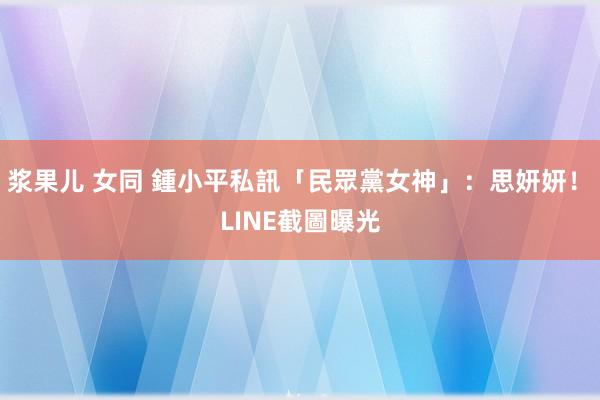 浆果儿 女同 鍾小平私訊「民眾黨女神」：思妍妍！　LINE截圖曝光