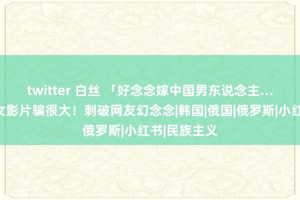 twitter 白丝 「好念念嫁中国男东说念主...」俄好意思女影片骗很大！刺破网友幻念念|韩国|俄国|俄罗斯|小红书|民族主义