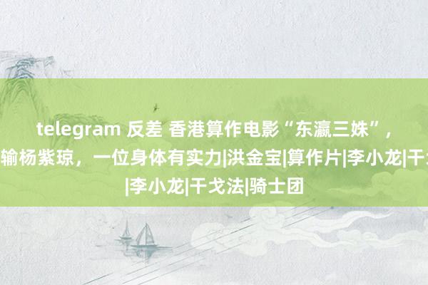 telegram 反差 香港算作电影“东瀛三姝”，两位功夫不输杨紫琼，一位身体有实力|洪金宝|算作片|李小龙|干戈法|骑士团