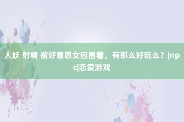 人妖 射精 被好意思女包围着，有那么好玩么？|npc|恋爱游戏