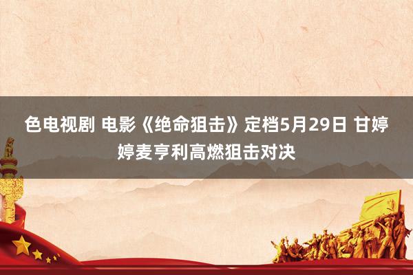 色电视剧 电影《绝命狙击》定档5月29日 甘婷婷麦亨利高燃狙击对决