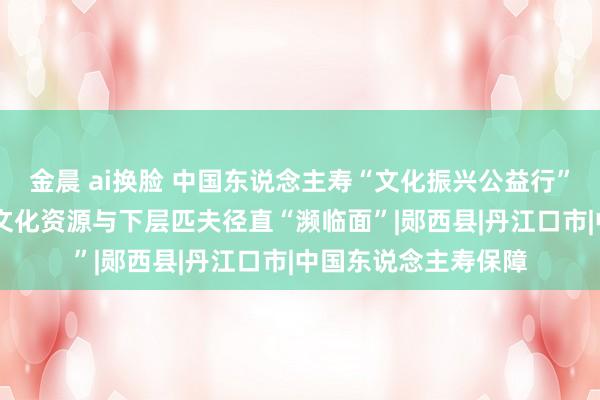 金晨 ai换脸 中国东说念主寿“文化振兴公益行”走进湖北 推动优质文化资源与下层匹夫径直“濒临面”|郧西县|丹江口市|中国东说念主寿保障