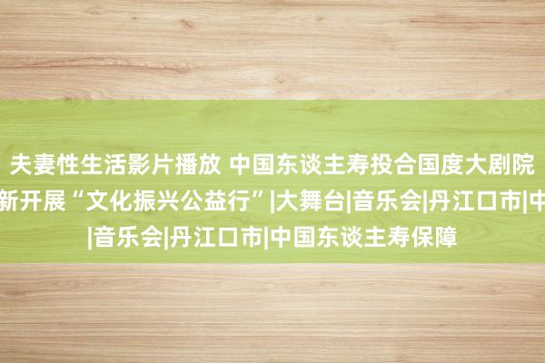 夫妻性生活影片播放 中国东谈主寿投合国度大剧院赴定点帮扶县创新开展“文化振兴公益行”|大舞台|音乐会|丹江口市|中国东谈主寿保障