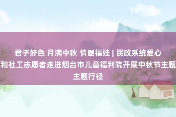 君子好色 月满中秋 情暖福娃 | 民政系统爱心党员和社工志愿者走进烟台市儿童福利院开展中秋节主题行径