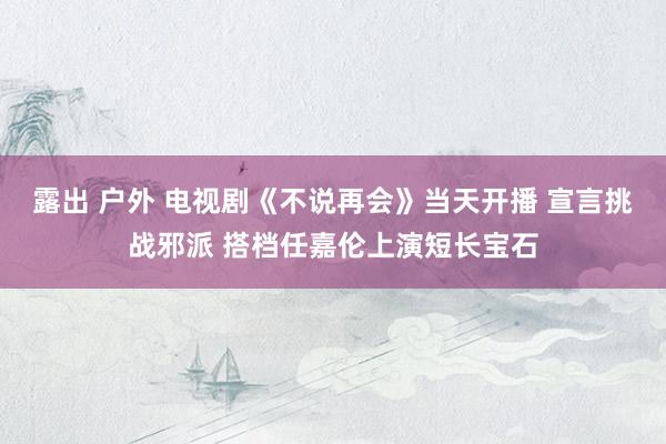 露出 户外 电视剧《不说再会》当天开播 宣言挑战邪派 搭档任嘉伦上演短长宝石