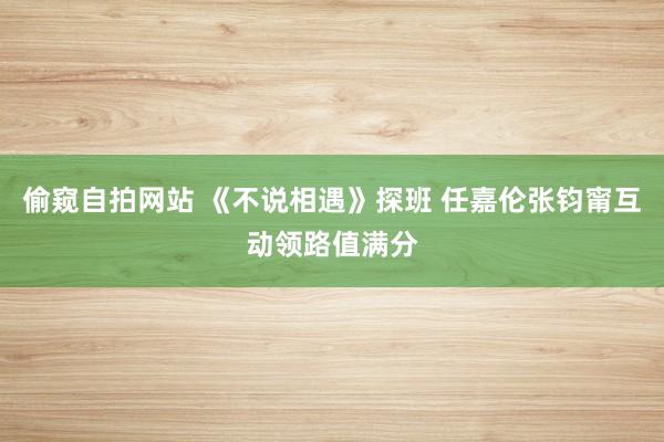 偷窥自拍网站 《不说相遇》探班 任嘉伦张钧甯互动领路值满分