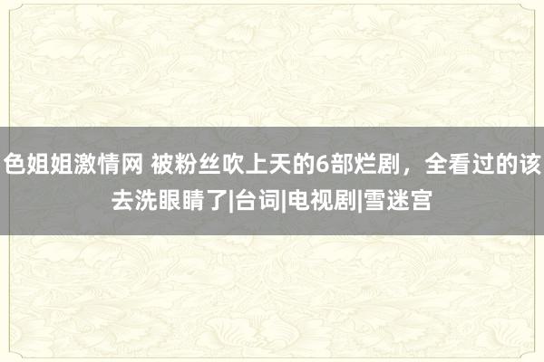 色姐姐激情网 被粉丝吹上天的6部烂剧，全看过的该去洗眼睛了|台词|电视剧|雪迷宫