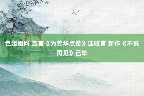 色姐姐网 宣言《为芳华点赞》迎收官 新作《不说再见》已毕