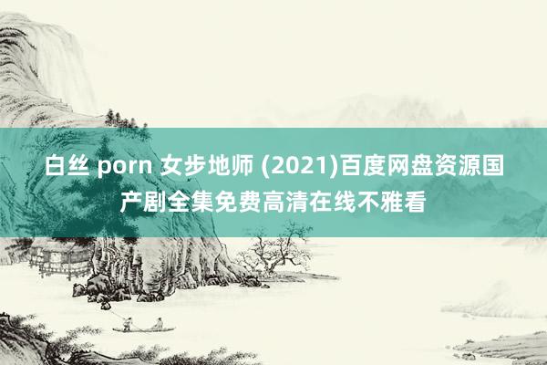 白丝 porn 女步地师 (2021)百度网盘资源国产剧全集免费高清在线不雅看