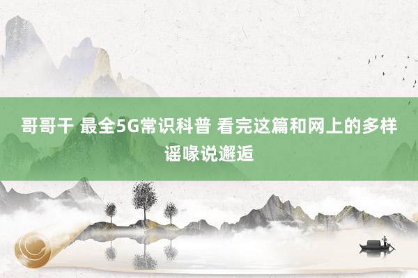 哥哥干 最全5G常识科普 看完这篇和网上的多样谣喙说邂逅