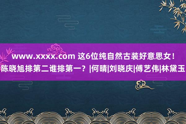 www.xxxx.com 这6位纯自然古装好意思女！陈晓旭排第二谁排第一？|何晴|刘晓庆|傅艺伟|林黛玉