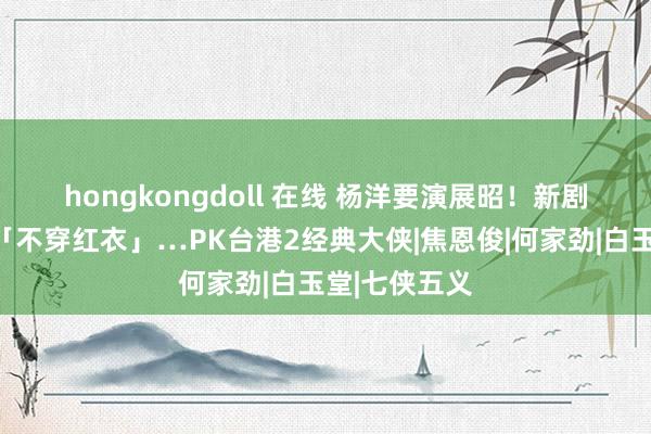 hongkongdoll 在线 杨洋要演展昭！　新剧造型首曝光「不穿红衣」…PK台港2经典大侠|焦恩俊|何家劲|白玉堂|七侠五义