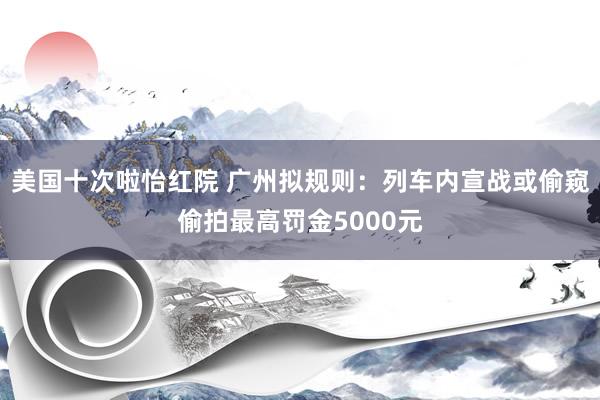 美国十次啦怡红院 广州拟规则：列车内宣战或偷窥偷拍最高罚金5000元