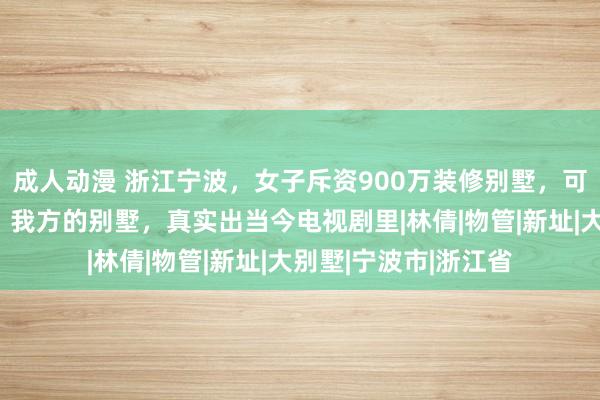 成人动漫 浙江宁波，女子斥资900万装修别墅，可她还没入住就发现，我方的别墅，真实出当今电视剧里|林倩|物管|新址|大别墅|宁波市|浙江省