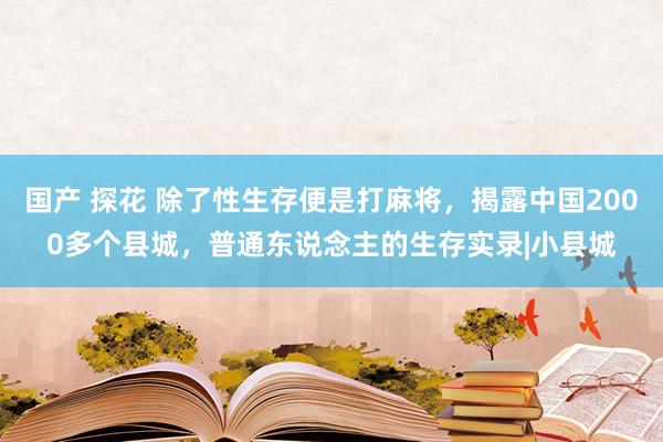 国产 探花 除了性生存便是打麻将，揭露中国2000多个县城，普通东说念主的生存实录|小县城