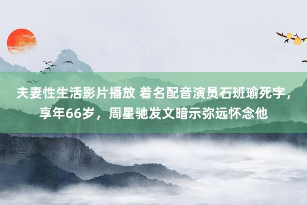 夫妻性生活影片播放 着名配音演员石班瑜死字，享年66岁，周星驰发文暗示弥远怀念他