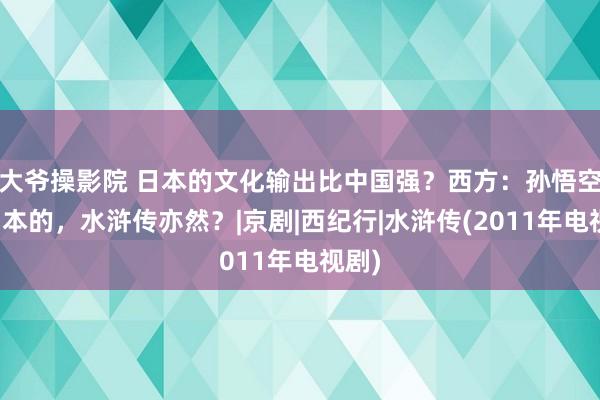 大爷操影院 日本的文化输出比中国强？西方：孙悟空是日本的，水浒传亦然？|京剧|西纪行|水浒传(2011年电视剧)