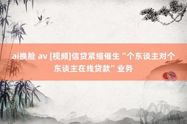 ai换脸 av [视频]信贷紧缩催生“个东谈主对个东谈主在线贷款”业务