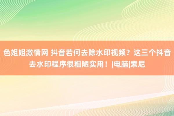 色姐姐激情网 抖音若何去除水印视频？这三个抖音去水印程序很粗陋实用！|电脑|索尼