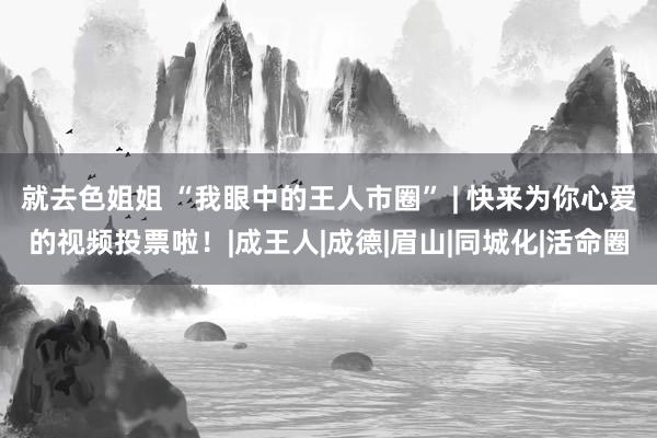 就去色姐姐 “我眼中的王人市圈” | 快来为你心爱的视频投票啦！|成王人|成德|眉山|同城化|活命圈