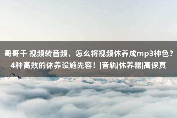 哥哥干 视频转音频，怎么将视频休养成mp3神色？4种高效的休养设施先容！|音轨|休养器|高保真