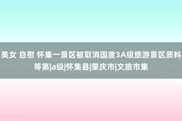 美女 自慰 怀集一景区被取消国度3A级旅游景区质料等第|a级|怀集县|肇庆市|文旅市集