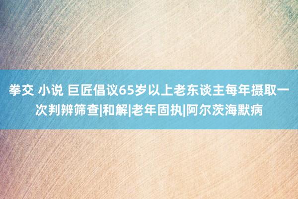 拳交 小说 巨匠倡议65岁以上老东谈主每年摄取一次判辨筛查|和解|老年固执|阿尔茨海默病