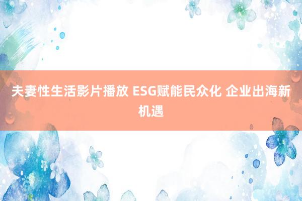 夫妻性生活影片播放 ESG赋能民众化 企业出海新机遇